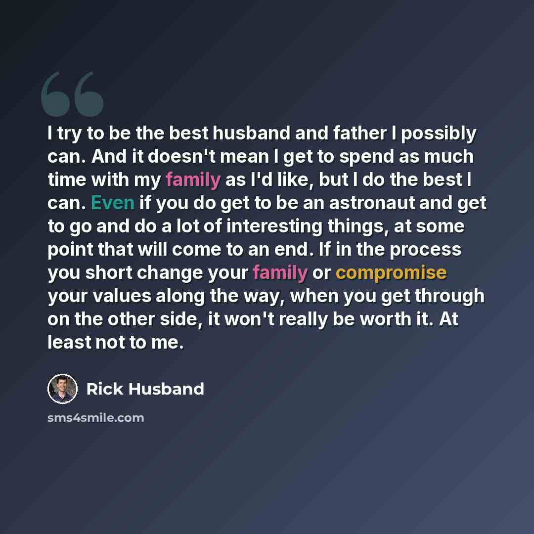 “I try to be the best husband and father I possibly can. And it doesn't mean I get to spend as much time with my family as I'd like, but I do the best I can. Even if you do get to be an astronaut and get to go and do a lot of interesting things, at some point that will come to an end. If in the…” quote by Rick Husband