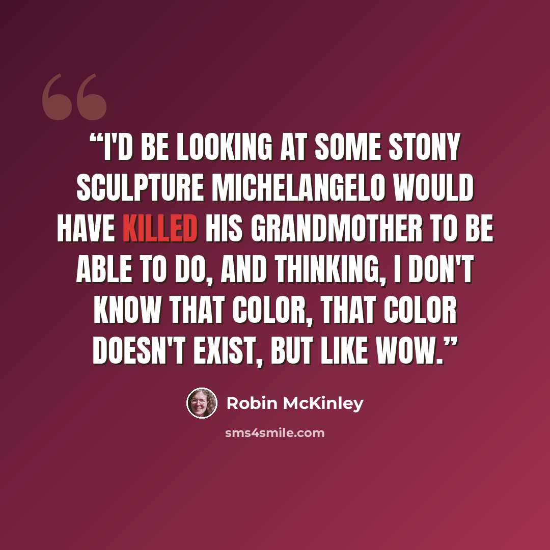 “I'd be looking at some stony sculpture Michelangelo would have killed his grandmother to be able to do, and thinking, I don't know that color, that color doesn't exist, but like wow.” quote by Robin McKinley
