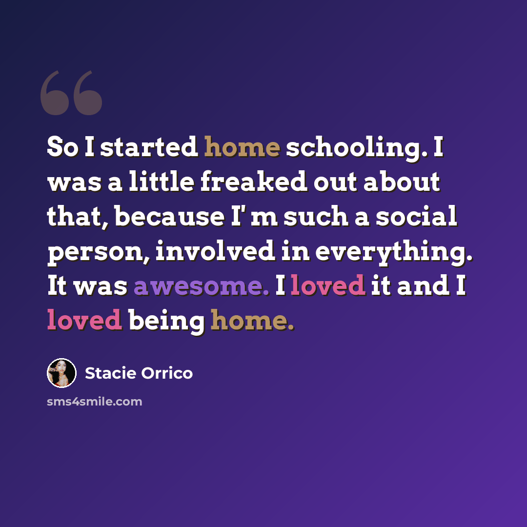 “So I started home schooling. I was a little freaked out about that, because I' m such a social person, involved in everything. It was awesome. I loved it and I loved being home.” quote by Stacie Orrico