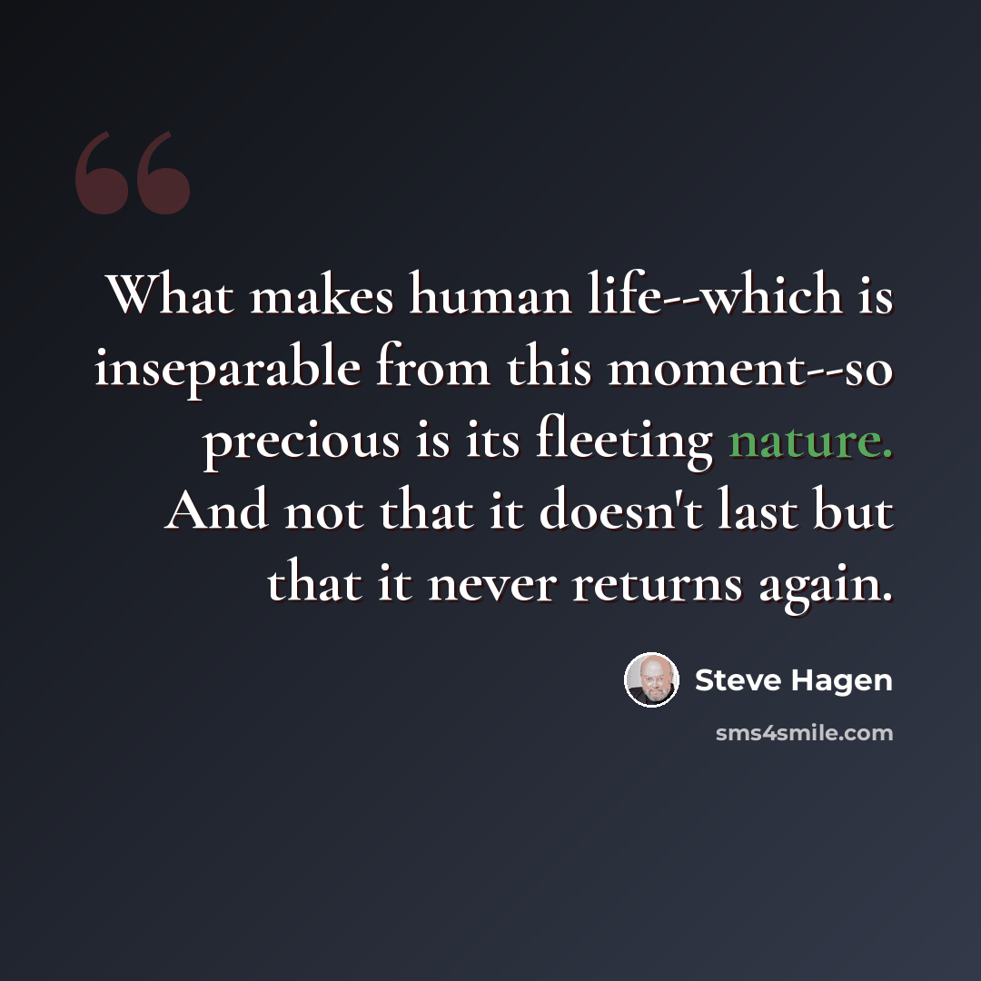 “What makes human life--which is inseparable from this moment--so precious is its fleeting nature. And not that it doesn't last but that it never returns again.” quote by Steve Hagen