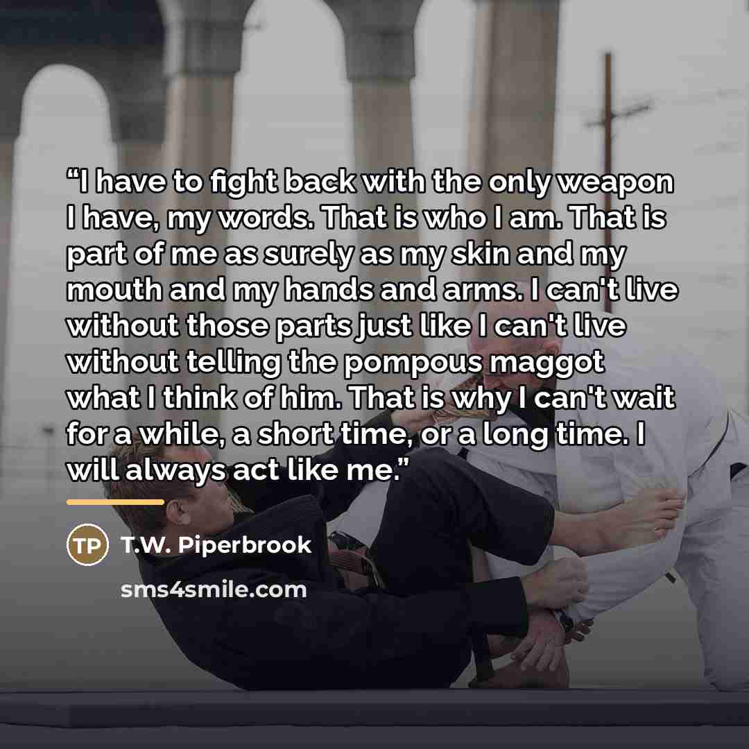 “I have to fight back with the only weapon I have, my words. That is who I am. That is part of me as surely as my skin and my mouth and my hands and arms. I can't live without those parts just like I can't live without telling the pompous maggot what I think of him. That is why I can't wait for a…” quote by T.W. Piperbrook