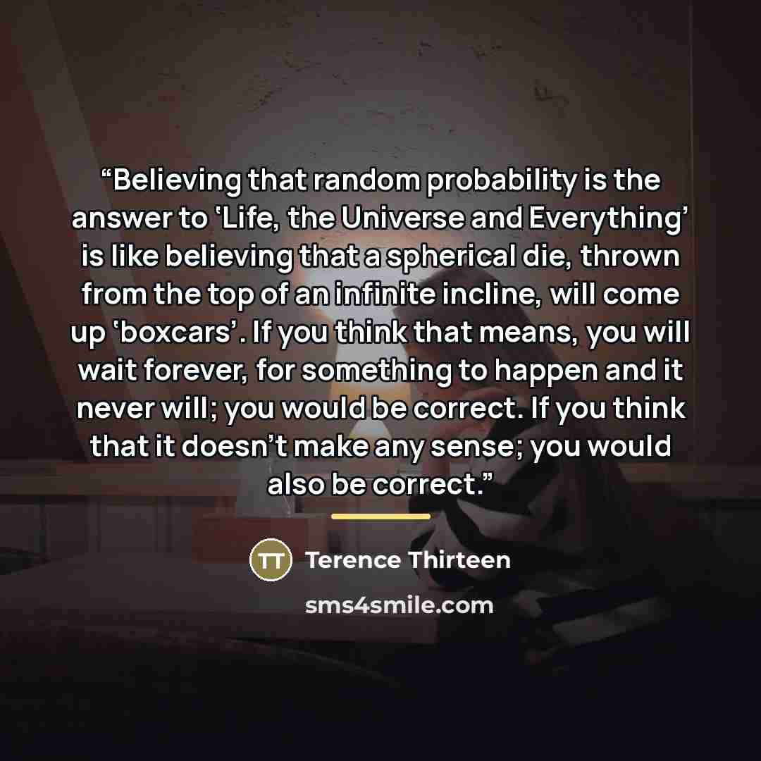 “Believing that random probability is the answer to ‘Life, the Universe and Everything’ is like believing that a spherical die, thrown from the top of an infinite incline, will come up ‘boxcars’. If you think that means, you will wait forever, for something to happen and it never will; you would be…” quote by Terence Thirteen