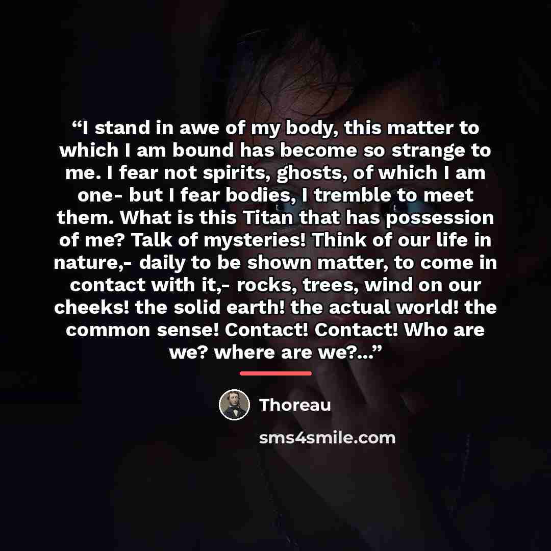 “I stand in awe of my body, this matter to which I am bound has become so strange to me. I fear not spirits, ghosts, of which I am one- but I fear bodies, I tremble to meet them. What is this Titan that has possession of me? Talk of mysteries! Think of our life in nature,- daily to be shown matter…” quote by Thoreau