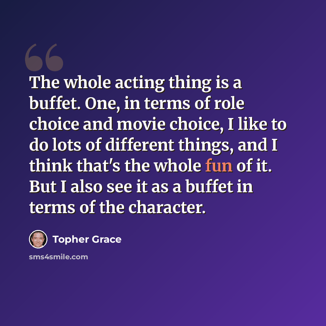 “The whole acting thing is a buffet. One, in terms of role choice and movie choice, I like to do lots of different things, and I think that's the whole fun of it. But I also see it as a buffet in terms of the character.” quote by Topher Grace