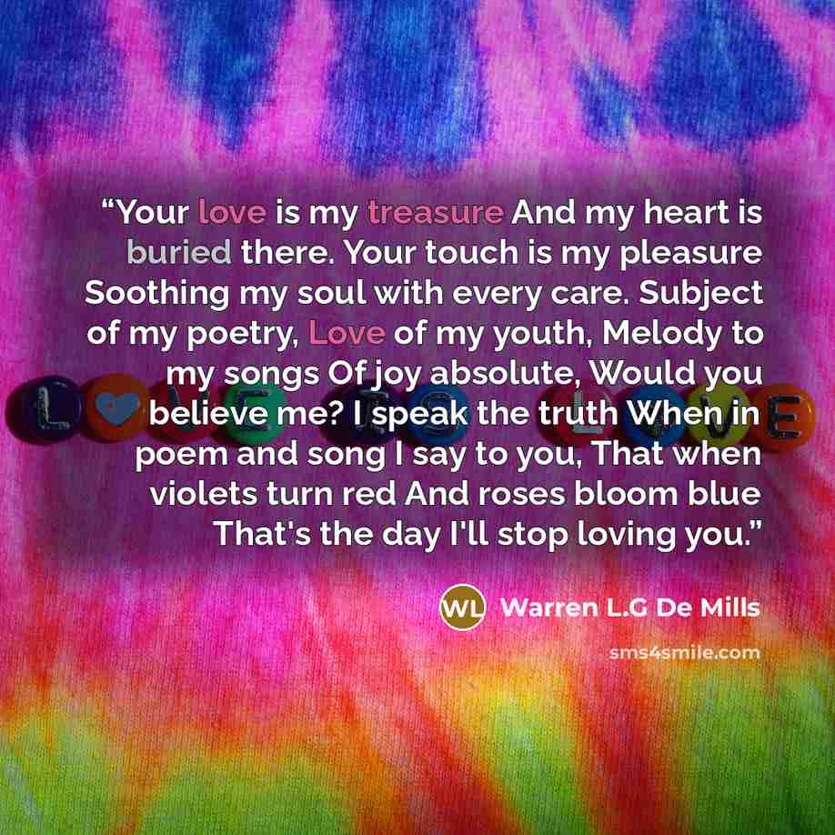 “Your love is my treasure And my heart is buried there. Your touch is my pleasure Soothing my soul with every care. Subject of my poetry, Love of my youth, Melody to my songs Of joy absolute, Would you believe me? I speak the truth When in poem and song I say to you, That when violets turn red And…” quote by Warren L.G De Mills
