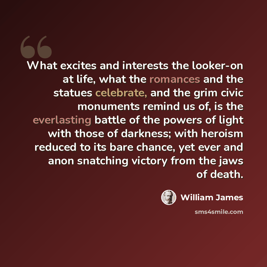 “What excites and interests the looker-on at life, what the romances and the statues celebrate, and the grim civic monuments remind us of, is the everlasting battle of the powers of light with those of darkness; with heroism reduced to its bare chance, yet ever and anon snatching victory from the…” quote by William James