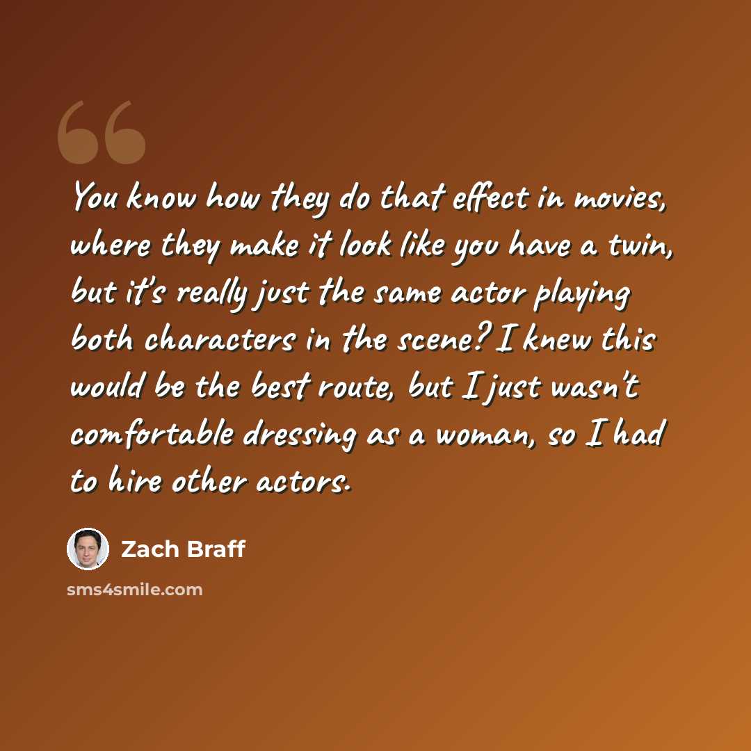 “You know how they do that effect in movies, where they make it look like you have a twin, but it's really just the same actor playing both characters in the scene? I knew this would be the best route, but I just wasn't comfortable dressing as a woman, so I had to hire other actors.” quote by Zach Braff