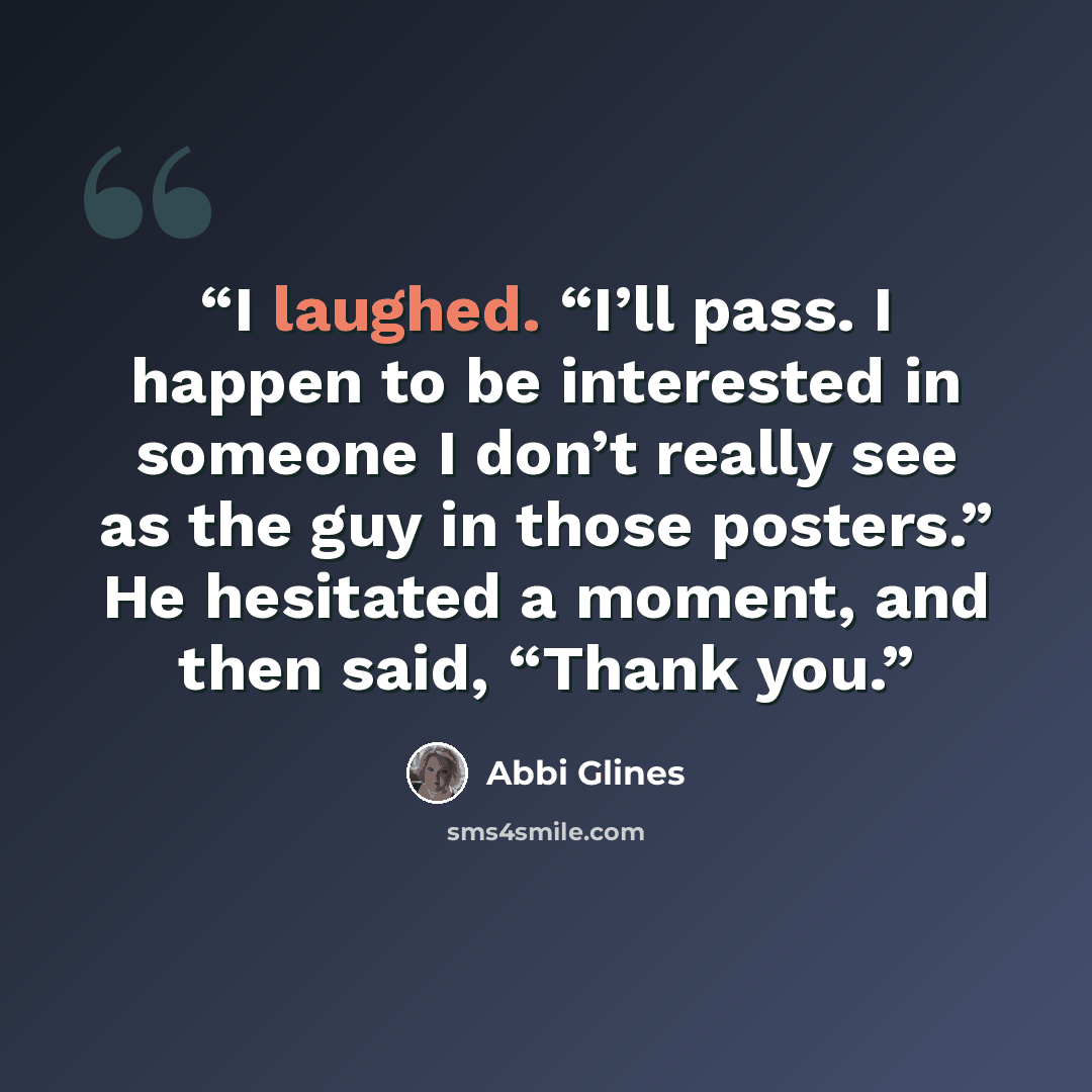 “I laughed. “I’ll pass. I happen to be interested in someone I don’t really see as the guy in those posters.” He hesitated a moment, and then said, “Thank you.” quote by Abbi Glines