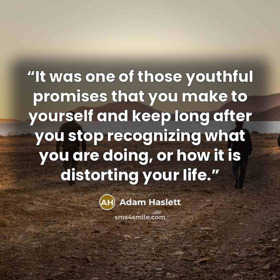 “It was one of those youthful promises that you make to yourself and keep long after you stop recognizing what you are doing, or how it is distorting your life.” quote by Adam Haslett
