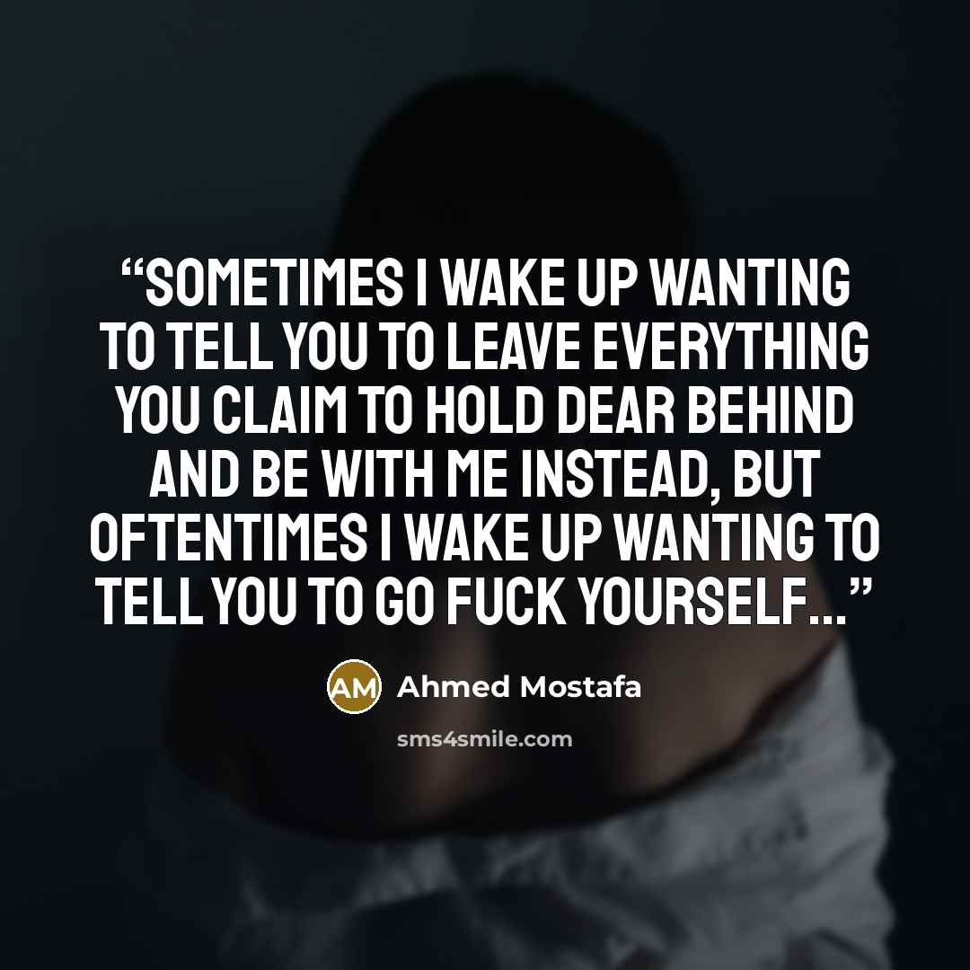 “Sometimes I wake up wanting to tell you to leave everything you claim to hold dear behind and be with me instead, but oftentimes I wake up wanting to tell you to go fuck yourself...” quote by Ahmed Mostafa