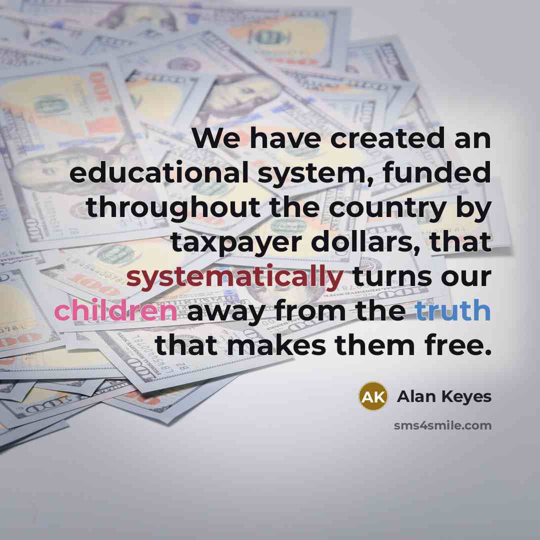 “We have created an educational system, funded throughout the country by taxpayer dollars, that systematically turns our children away from the truth that makes them free.” quote by Alan Keyes