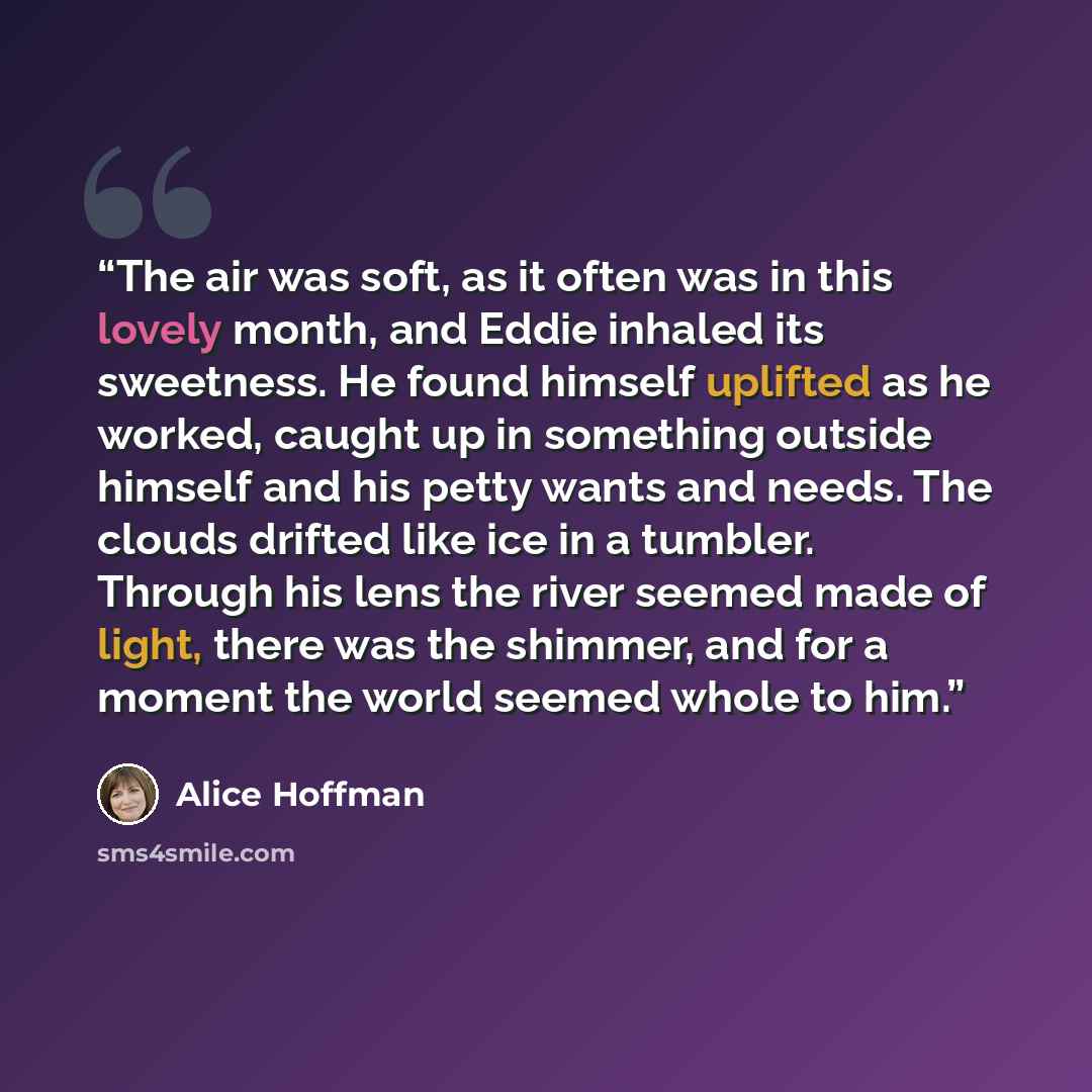 “The air was soft, as it often was in this lovely month, and Eddie inhaled its sweetness. He found himself uplifted as he worked, caught up in something outside himself and his petty wants and needs. The clouds drifted like ice in a tumbler. Through his lens the river seemed made of light, there…” quote by Alice Hoffman
