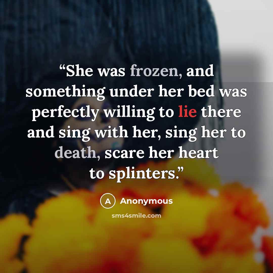 “She was frozen, and something under her bed was perfectly willing to lie there and sing with her, sing her to death, scare her heart to splinters.” quote by Anonymous