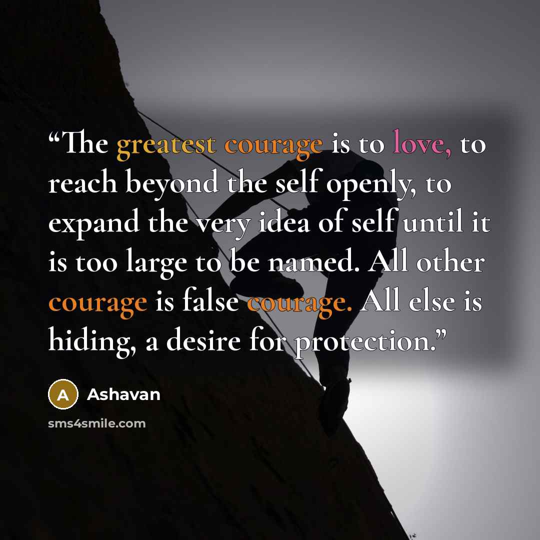 “The greatest courage is to love, to reach beyond the self openly, to expand the very idea of self until it is too large to be named. All other courage is false courage. All else is hiding, a desire for protection.” quote by Ashavan