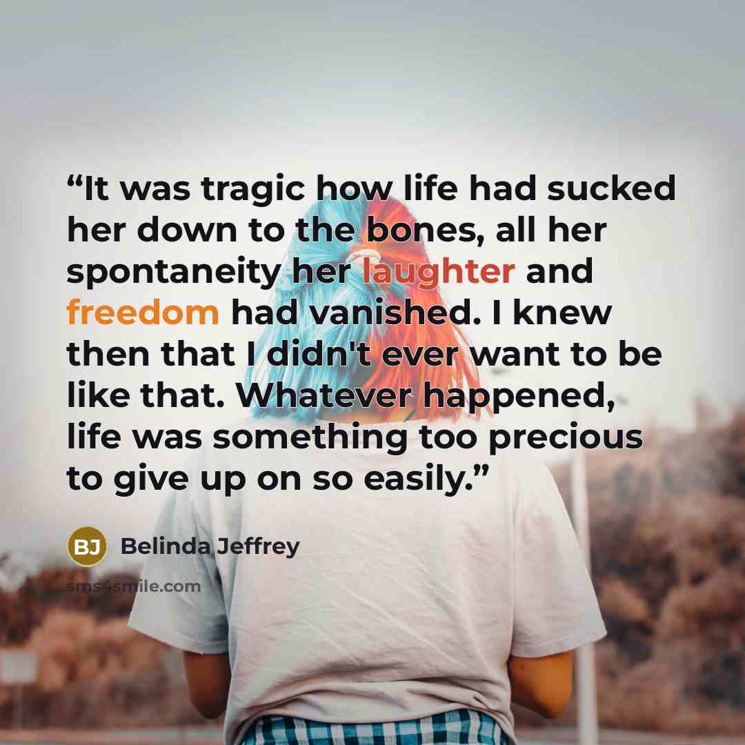 “It was tragic how life had sucked her down to the bones, all her spontaneity her laughter and freedom had vanished. I knew then that I didn't ever want to be like that. Whatever happened, life was something too precious to give up on so easily.” quote by Belinda Jeffrey
