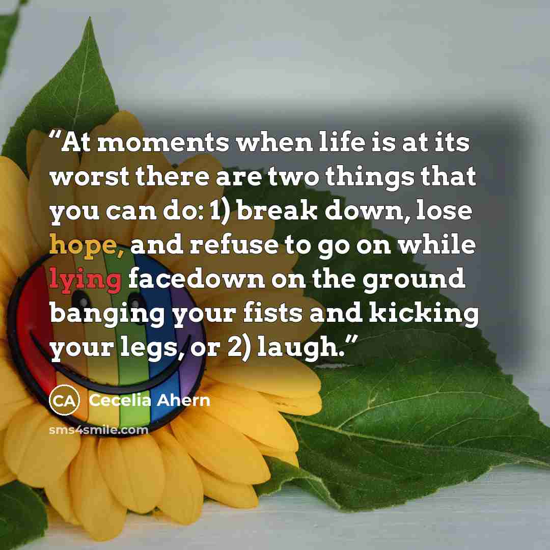 “At moments when life is at its worst there are two things that you can do: 1) break down, lose hope, and refuse to go on while lying facedown on the ground banging your fists and kicking your legs, or 2) laugh.” quote by Cecelia Ahern