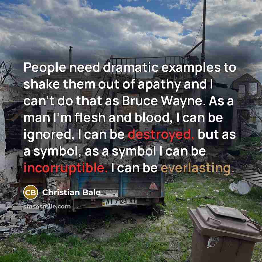 “People need dramatic examples to shake them out of apathy and I can't do that as Bruce Wayne. As a man I'm flesh and blood, I can be ignored, I can be destroyed, but as a symbol, as a symbol I can be incorruptible. I can be everlasting.” quote by Christian Bale