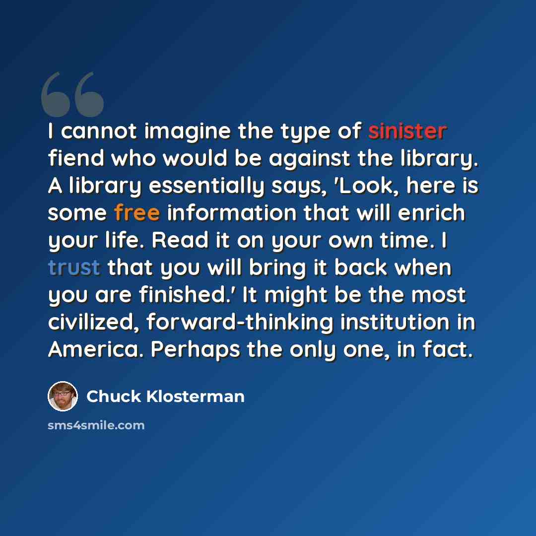 “I cannot imagine the type of sinister fiend who would be against the library. A library essentially says, 'Look, here is some free information that will enrich your life. Read it on your own time. I trust that you will bring it back when you are finished.' It might be the most civilized…” quote by Chuck Klosterman