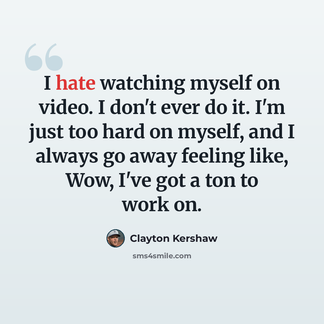 “I hate watching myself on video. I don't ever do it. I'm just too hard on myself, and I always go away feeling like, Wow, I've got a ton to work on.” quote by Clayton Kershaw