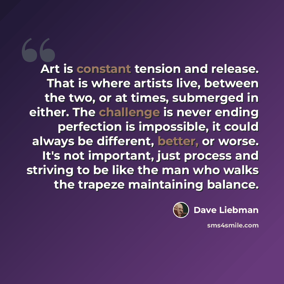 “Art is constant tension and release. That is where artists live, between the two, or at times, submerged in either. The challenge is never ending perfection is impossible, it could always be different, better, or worse. It's not important, just process and striving to be like the man who walks the…” quote by Dave Liebman