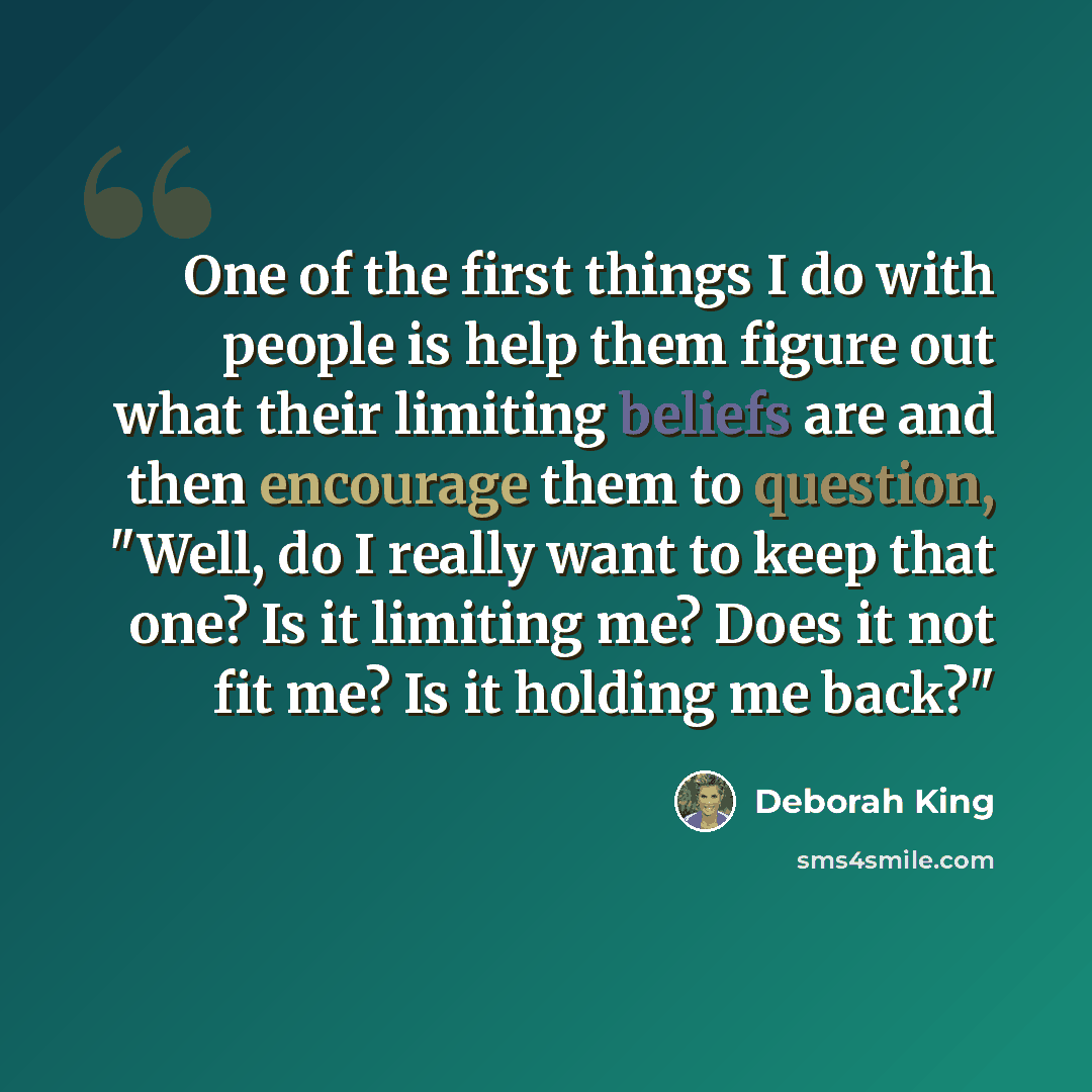 “One of the first things I do with people is help them figure out what their limiting beliefs are and then encourage them to question, "Well, do I really want to keep that one? Is it limiting me? Does it not fit me? Is it holding me back?"” quote by Deborah King