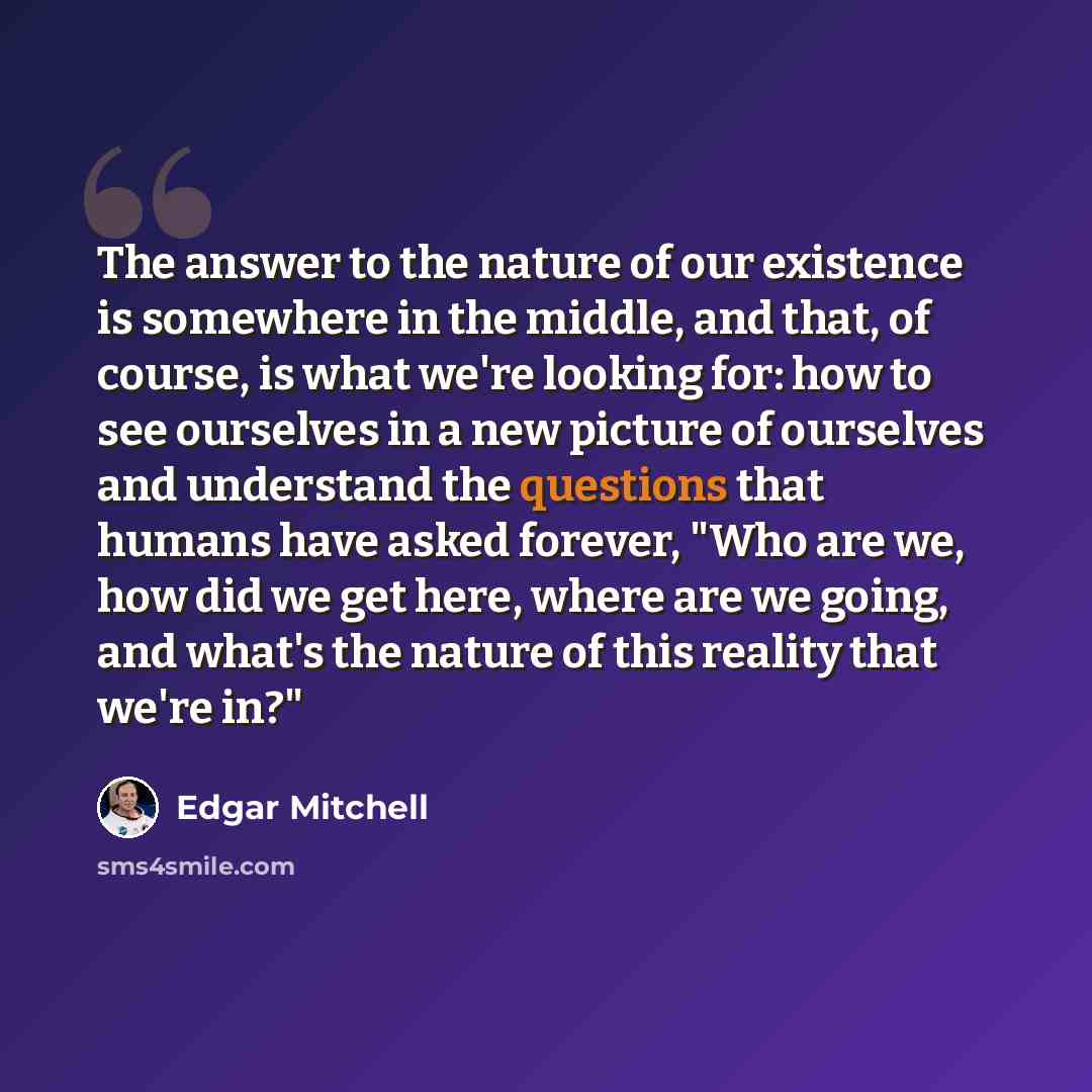 “The answer to the nature of our existence is somewhere in the middle, and that, of course, is what we're looking for: how to see ourselves in a new picture of ourselves and understand the questions that humans have asked forever, "Who are we, how did we get here, where are we going, and what's the…” quote by Edgar Mitchell