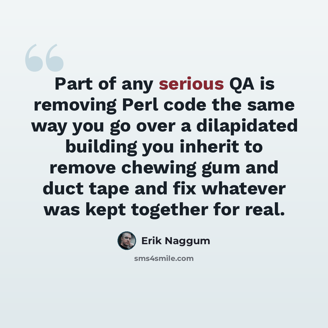 “Part of any serious QA is removing Perl code the same way you go over a dilapidated building you inherit to remove chewing gum and duct tape and fix whatever was kept together for real.” quote by Erik Naggum