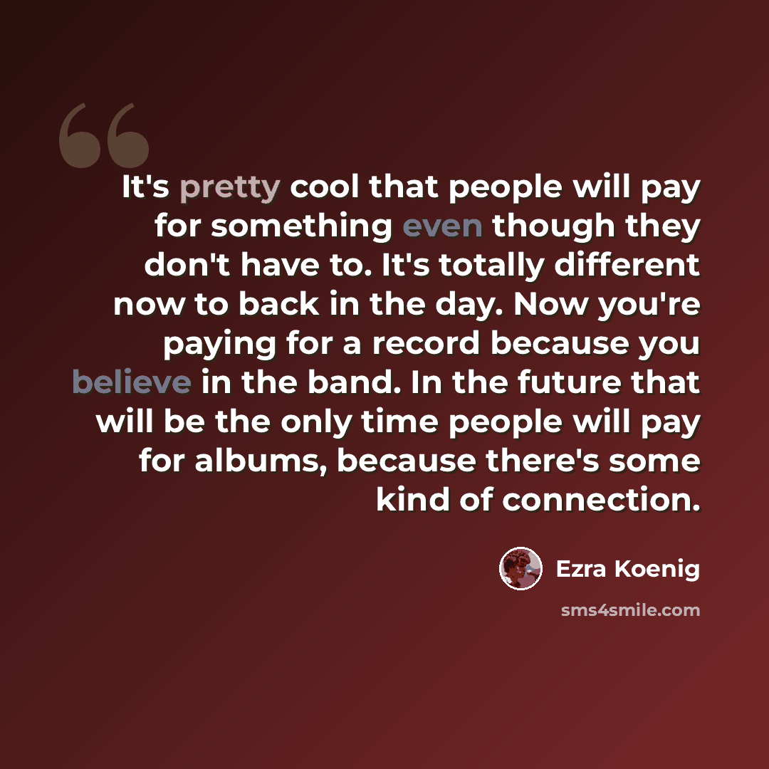 “It's pretty cool that people will pay for something even though they don't have to. It's totally different now to back in the day. Now you're paying for a record because you believe in the band. In the future that will be the only time people will pay for albums, because there's some kind of…” quote by Ezra Koenig