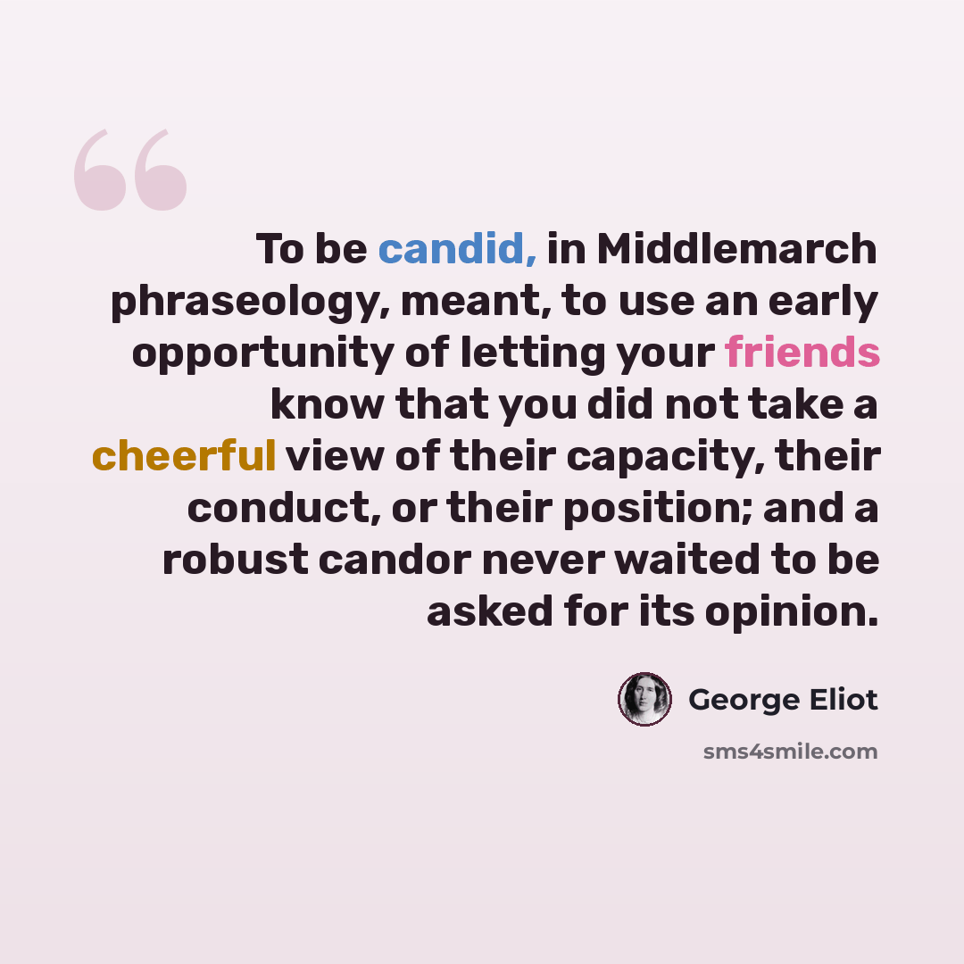 “To be candid, in Middlemarch phraseology, meant, to use an early opportunity of letting your friends know that you did not take a cheerful view of their capacity, their conduct, or their position; and a robust candor never waited to be asked for its opinion.” quote by George Eliot