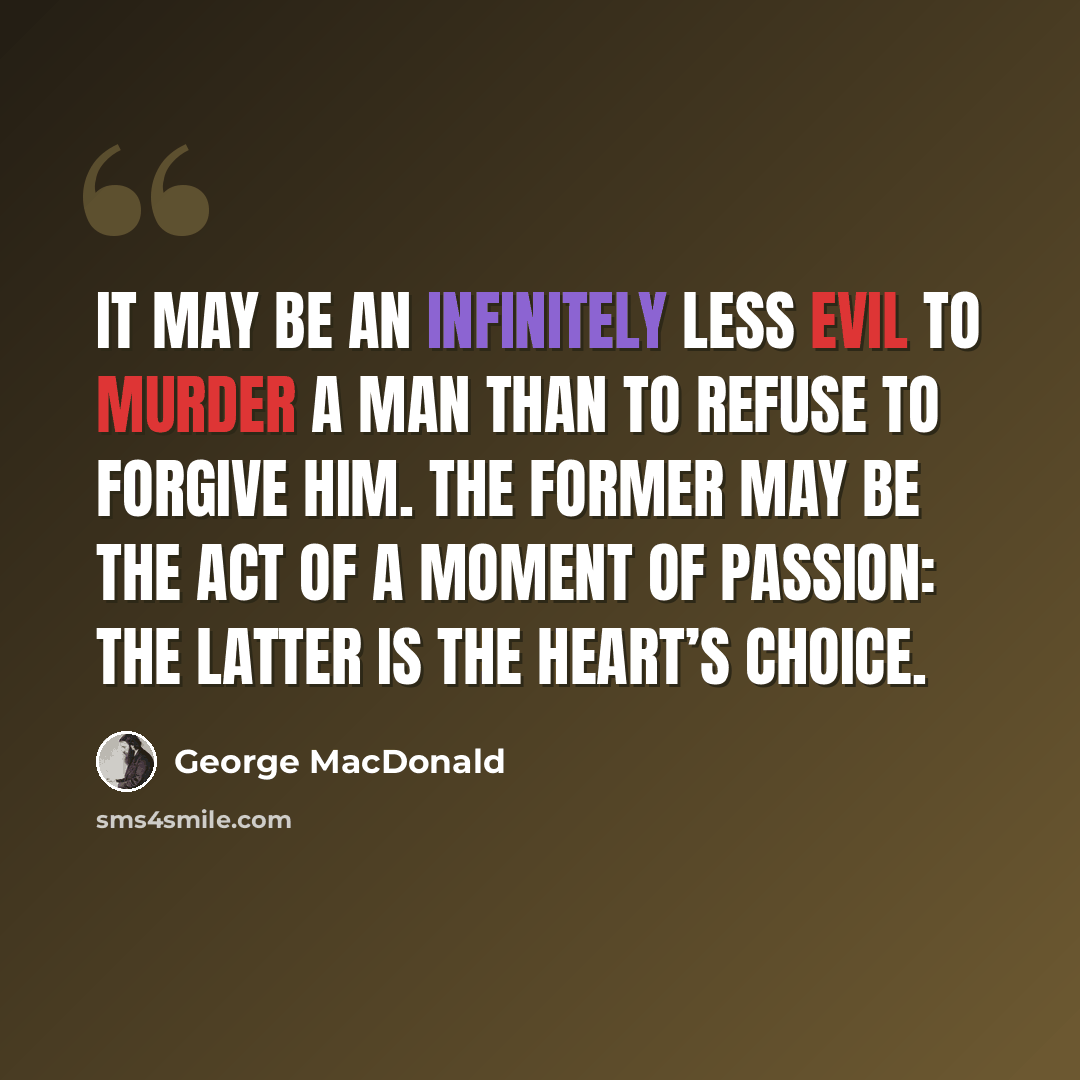 “It may be an infinitely less evil to murder a man than to refuse to forgive him. The former may be the act of a moment of passion: the latter is the heart’s choice.” quote by George MacDonald