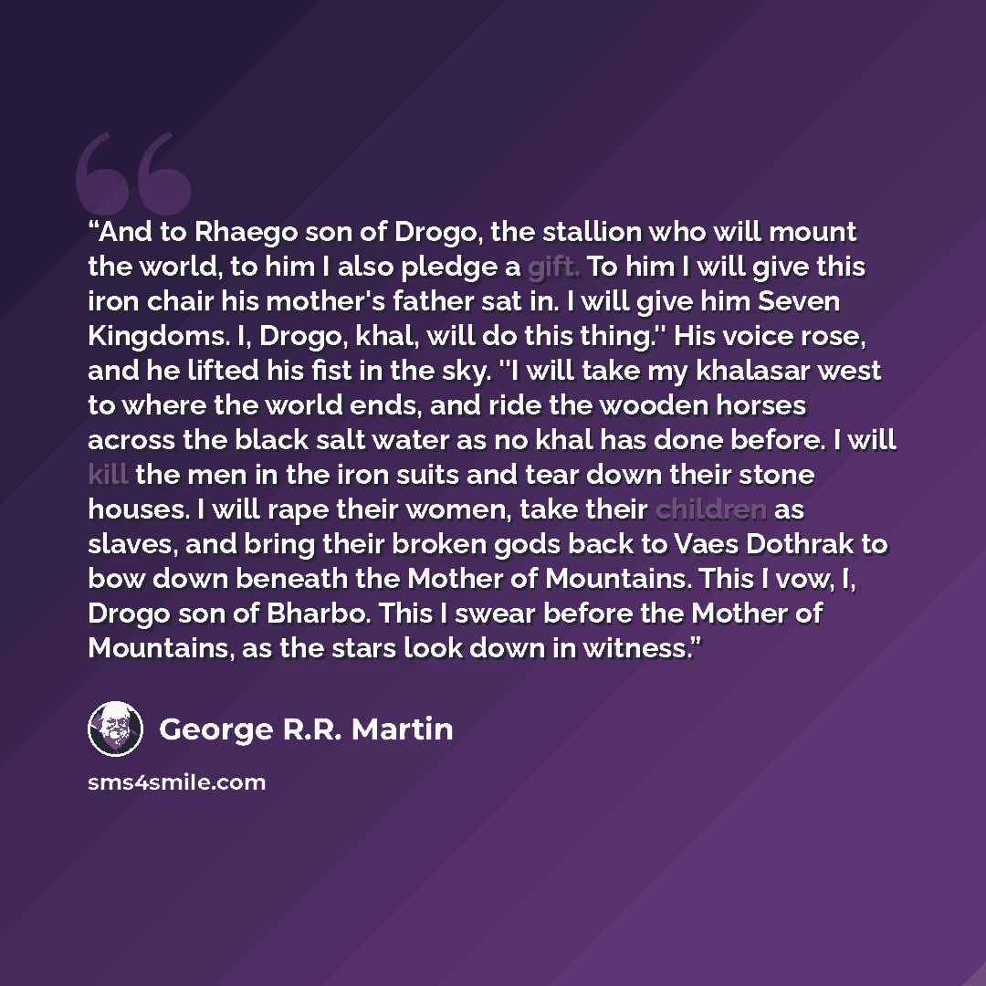 “And to Rhaego son of Drogo, the stallion who will mount the world, to him I also pledge a gift. To him I will give this iron chair his mother's father sat in. I will give him Seven Kingdoms. I, Drogo, khal, will do this thing.'' His voice rose, and he lifted his fist in the sky. ''I will take my…” quote by George R.R. Martin