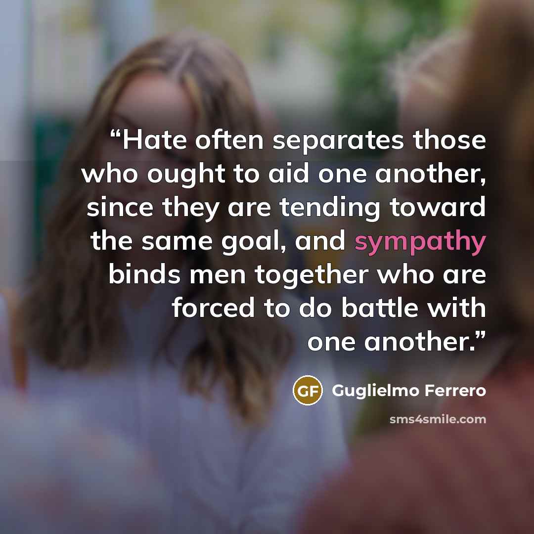“Hate often separates those who ought to aid one another, since they are tending toward the same goal, and sympathy binds men together who are forced to do battle with one another.” quote by Guglielmo Ferrero