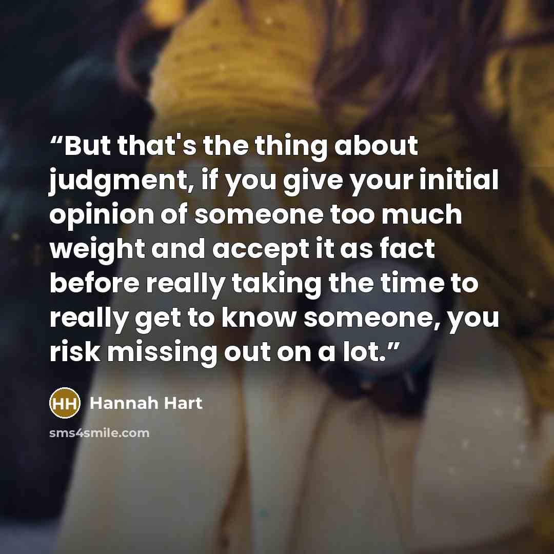 “But that's the thing about judgment, if you give your initial opinion of someone too much weight and accept it as fact before really taking the time to really get to know someone, you risk missing out on a lot.” quote by Hannah Hart