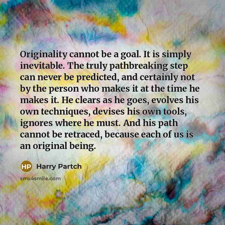 “Originality cannot be a goal. It is simply inevitable. The truly pathbreaking step can never be predicted, and certainly not by the person who makes it at the time he makes it. He clears as he goes, evolves his own techniques, devises his own tools, ignores where he must. And his path cannot be…” quote by Harry Partch