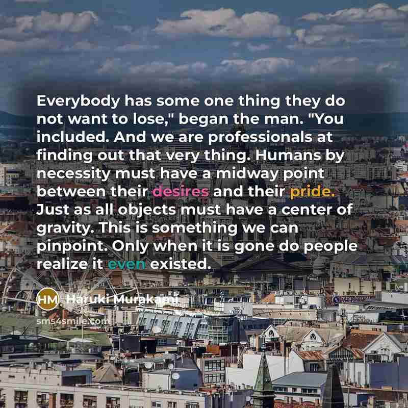 “Everybody has some one thing they do not want to lose," began the man. "You included. And we are professionals at finding out that very thing. Humans by necessity must have a midway point between their desires and their pride. Just as all objects must have a center of gravity. This is something we…” quote by Haruki Murakami