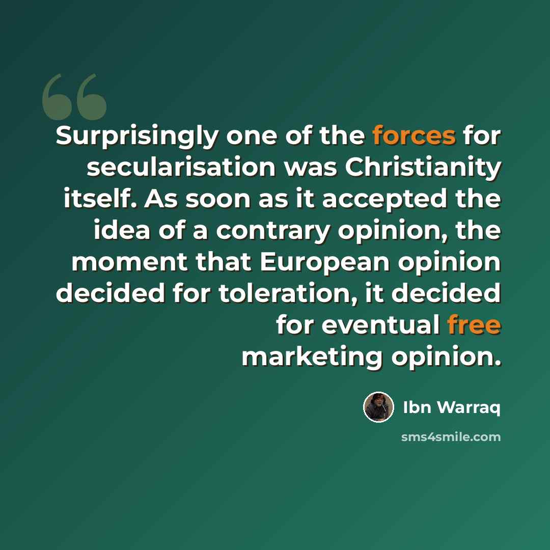 “Surprisingly one of the forces for secularisation was Christianity itself. As soon as it accepted the idea of a contrary opinion, the moment that European opinion decided for toleration, it decided for eventual free marketing opinion.” quote by Ibn Warraq