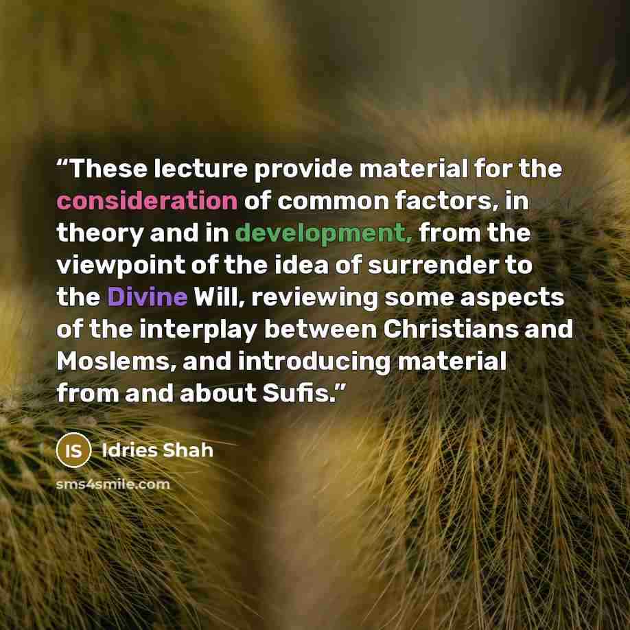 “These lecture provide material for the consideration of common factors, in theory and in development, from the viewpoint of the idea of surrender to the Divine Will, reviewing some aspects of the interplay between Christians and Moslems, and introducing material from and about Sufis.” quote by Idries Shah