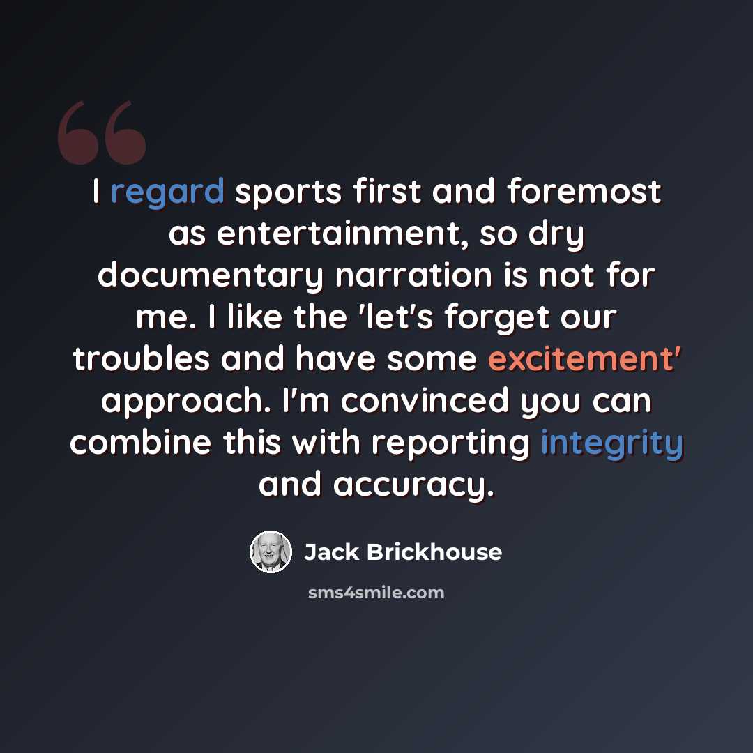 “I regard sports first and foremost as entertainment, so dry documentary narration is not for me. I like the 'let's forget our troubles and have some excitement' approach. I'm convinced you can combine this with reporting integrity and accuracy.” quote by Jack Brickhouse