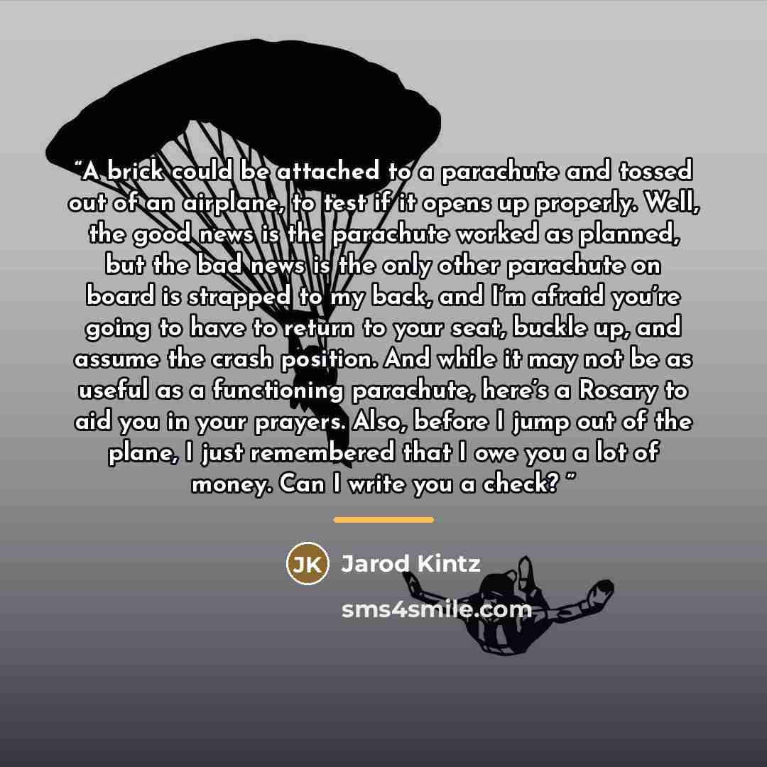 “A brick could be attached to a parachute and tossed out of an airplane, to test if it opens up properly. Well, the good news is the parachute worked as planned, but the bad news is the only other parachute on board is strapped to my back, and I’m afraid you’re going to have to return to your seat…” quote by Jarod Kintz