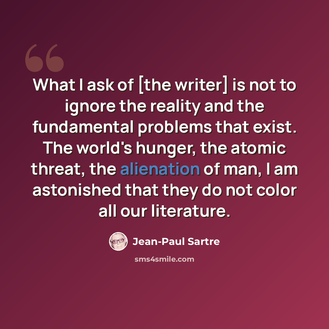“What I ask of [the writer] is not to ignore the reality and the fundamental problems that exist. The world's hunger, the atomic threat, the alienation of man, I am astonished that they do not color all our literature.” quote by Jean-Paul Sartre