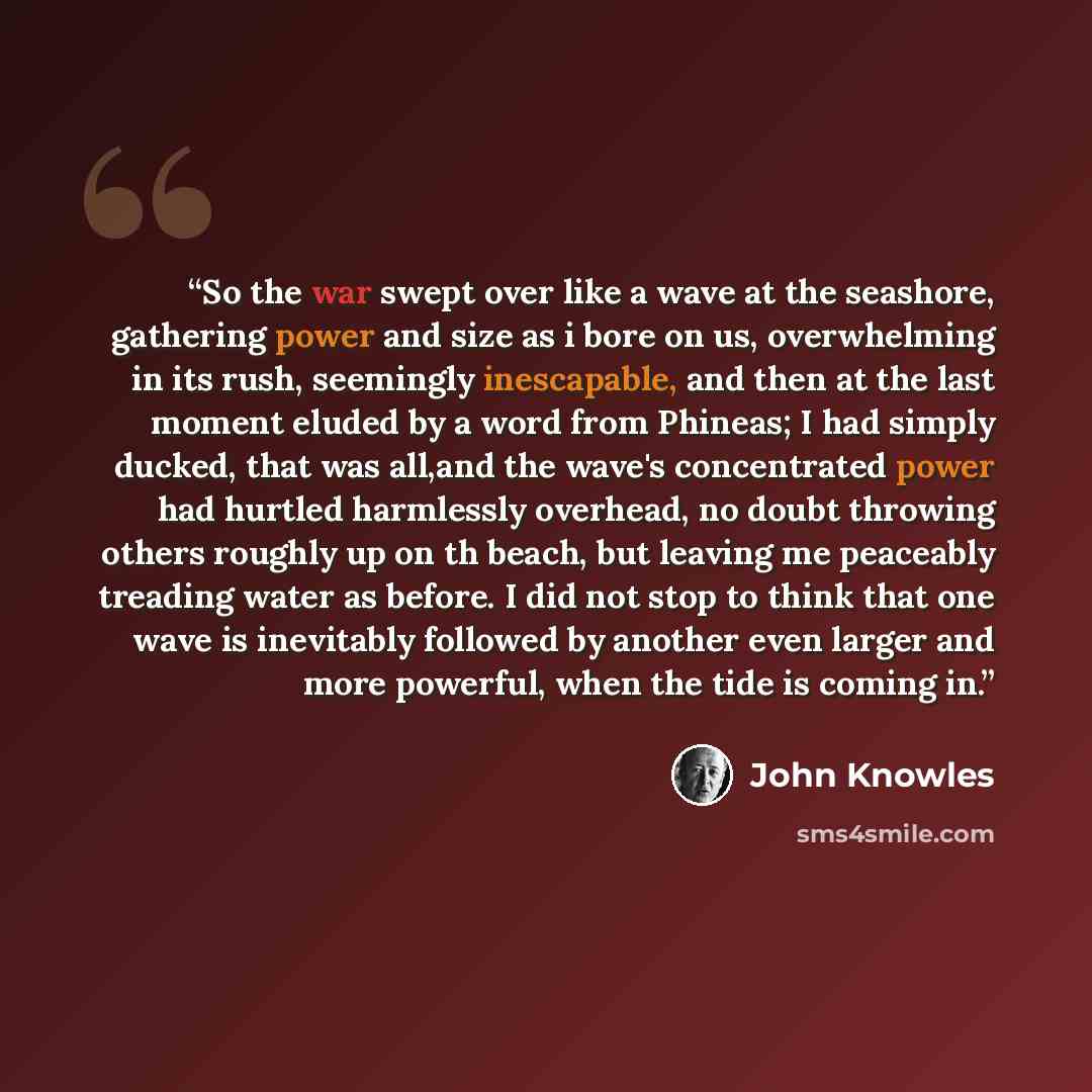 “So the war swept over like a wave at the seashore, gathering power and size as i bore on us, overwhelming in its rush, seemingly inescapable, and then at the last moment eluded by a word from Phineas; I had simply ducked, that was all,and the wave's concentrated power had hurtled harmlessly…” quote by John Knowles