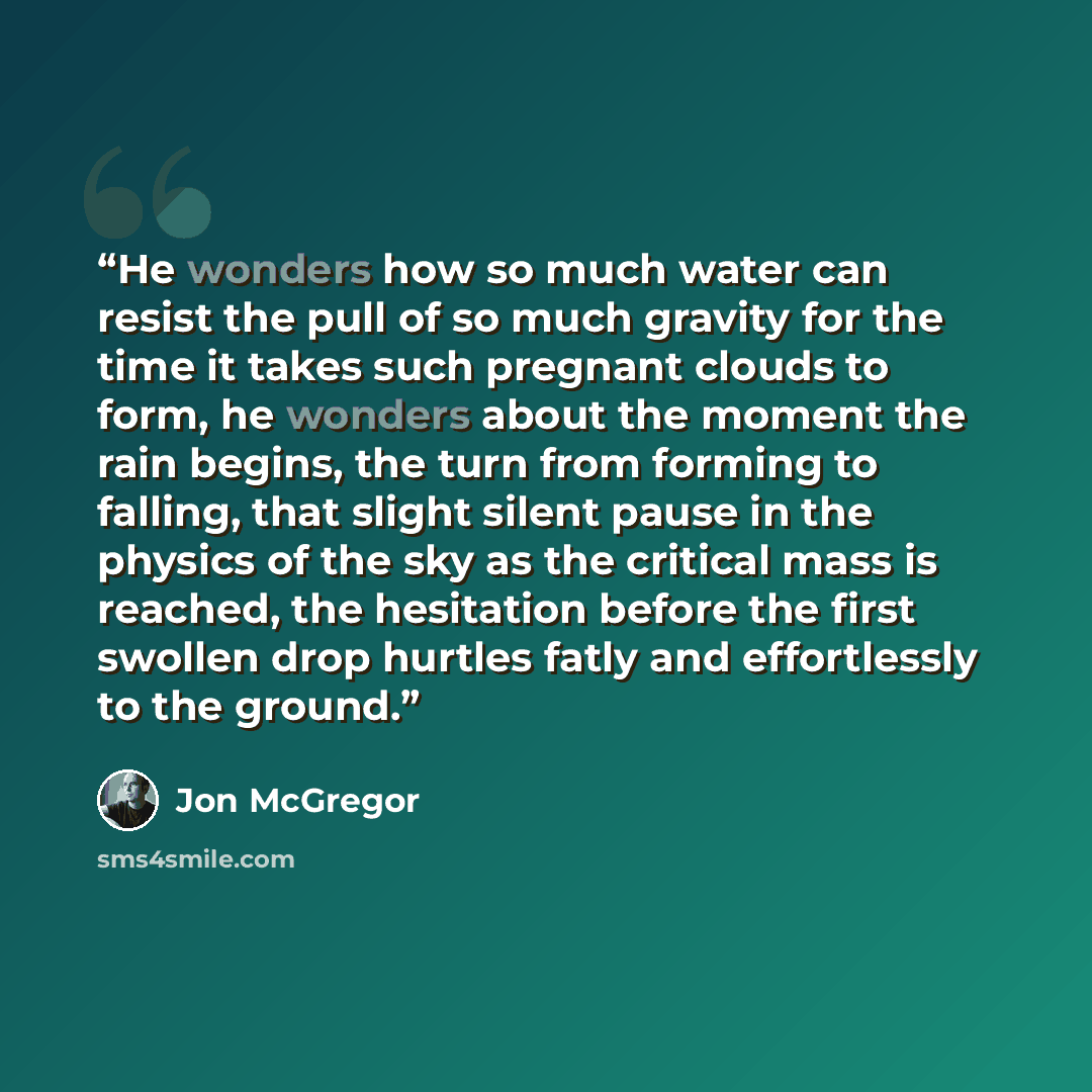 “He wonders how so much water can resist the pull of so much gravity for the time it takes such pregnant clouds to form, he wonders about the moment the rain begins, the turn from forming to falling, that slight silent pause in the physics of the sky as the critical mass is reached, the hesitation…” quote by Jon McGregor