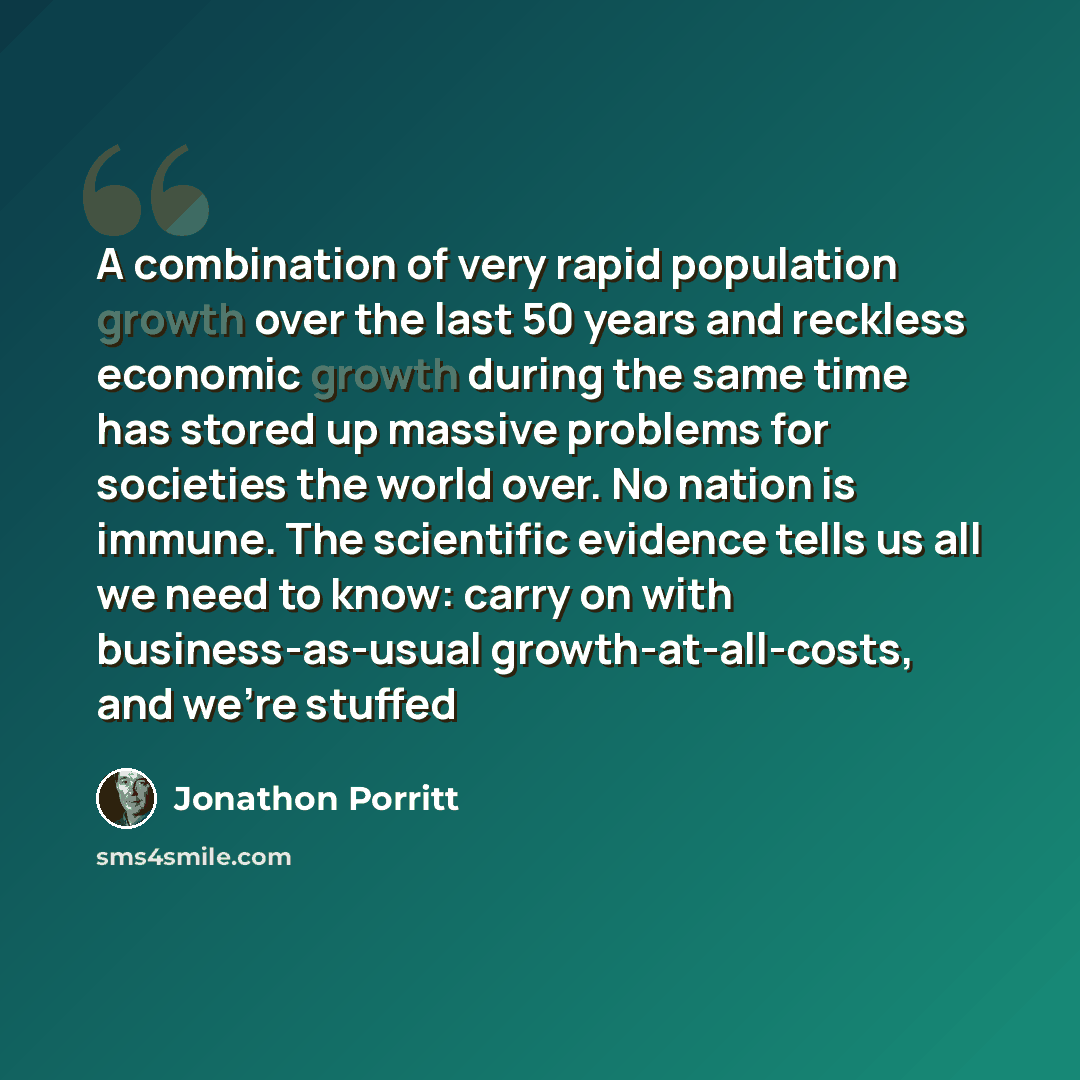 “A combination of very rapid population growth over the last 50 years and reckless economic growth during the same time has stored up massive problems for societies the world over. No nation is immune. The scientific evidence tells us all we need to know: carry on with business-as-usual…” quote by Jonathon Porritt