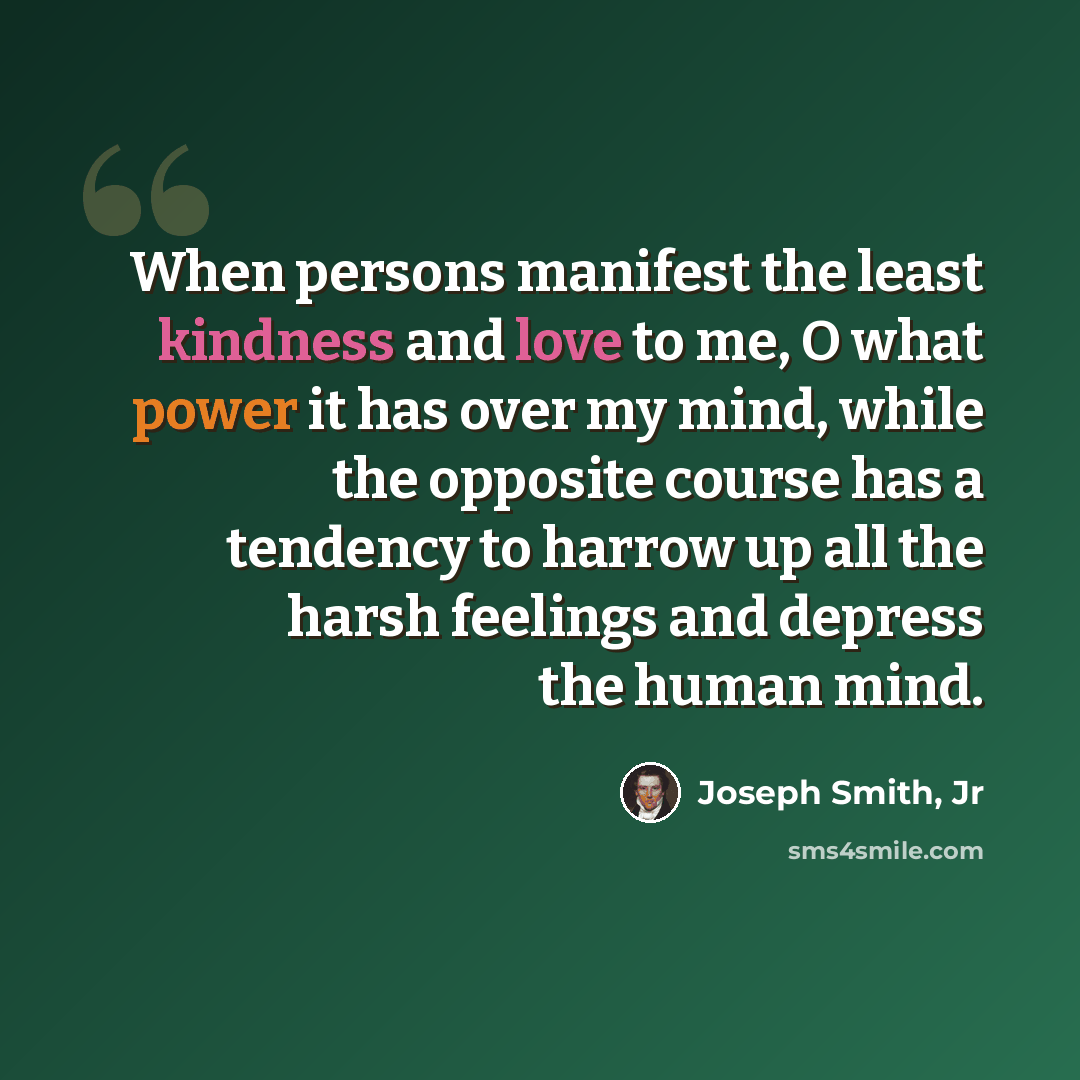 “When persons manifest the least kindness and love to me, O what power it has over my mind, while the opposite course has a tendency to harrow up all the harsh feelings and depress the human mind.” quote by Joseph Smith, Jr