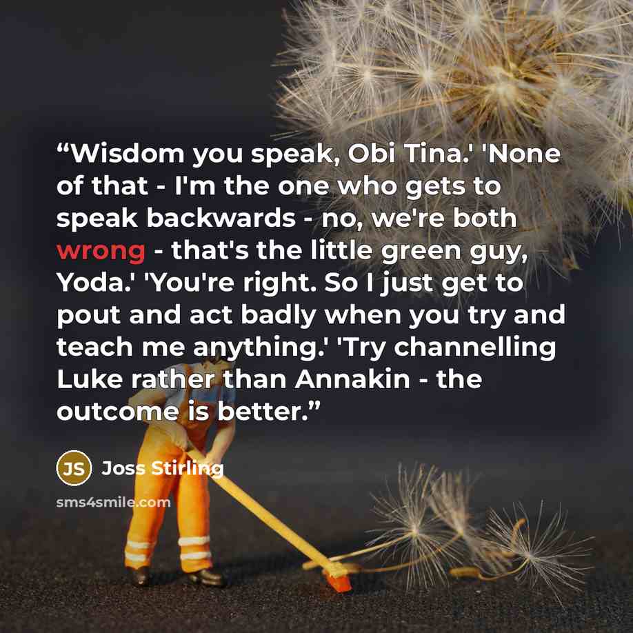 “Wisdom you speak, Obi Tina.' 'None of that - I'm the one who gets to speak backwards - no, we're both wrong - that's the little green guy, Yoda.' 'You're right. So I just get to pout and act badly when you try and teach me anything.' 'Try channelling Luke rather than Annakin - the outcome is better.” quote by Joss Stirling