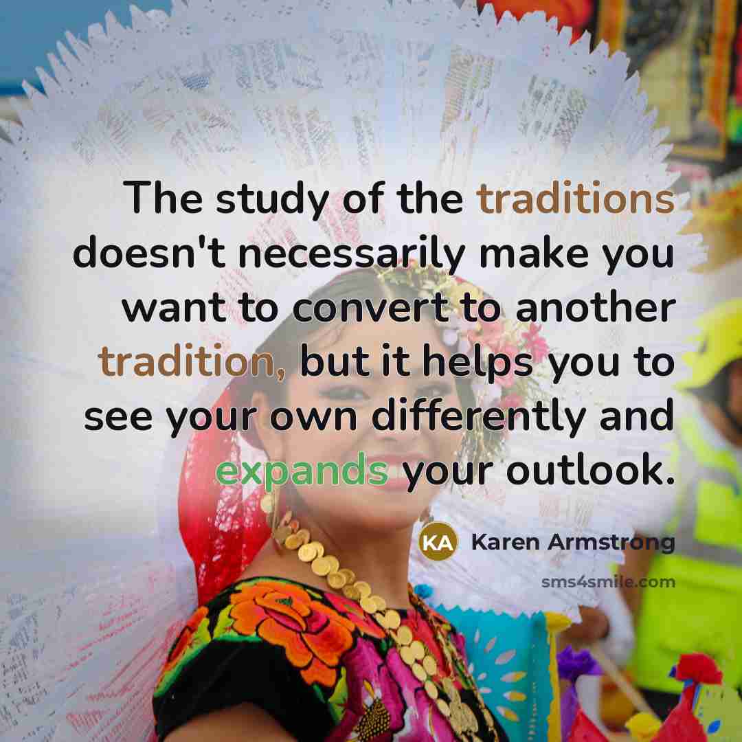 “The study of the traditions doesn't necessarily make you want to convert to another tradition, but it helps you to see your own differently and expands your outlook.” quote by Karen Armstrong
