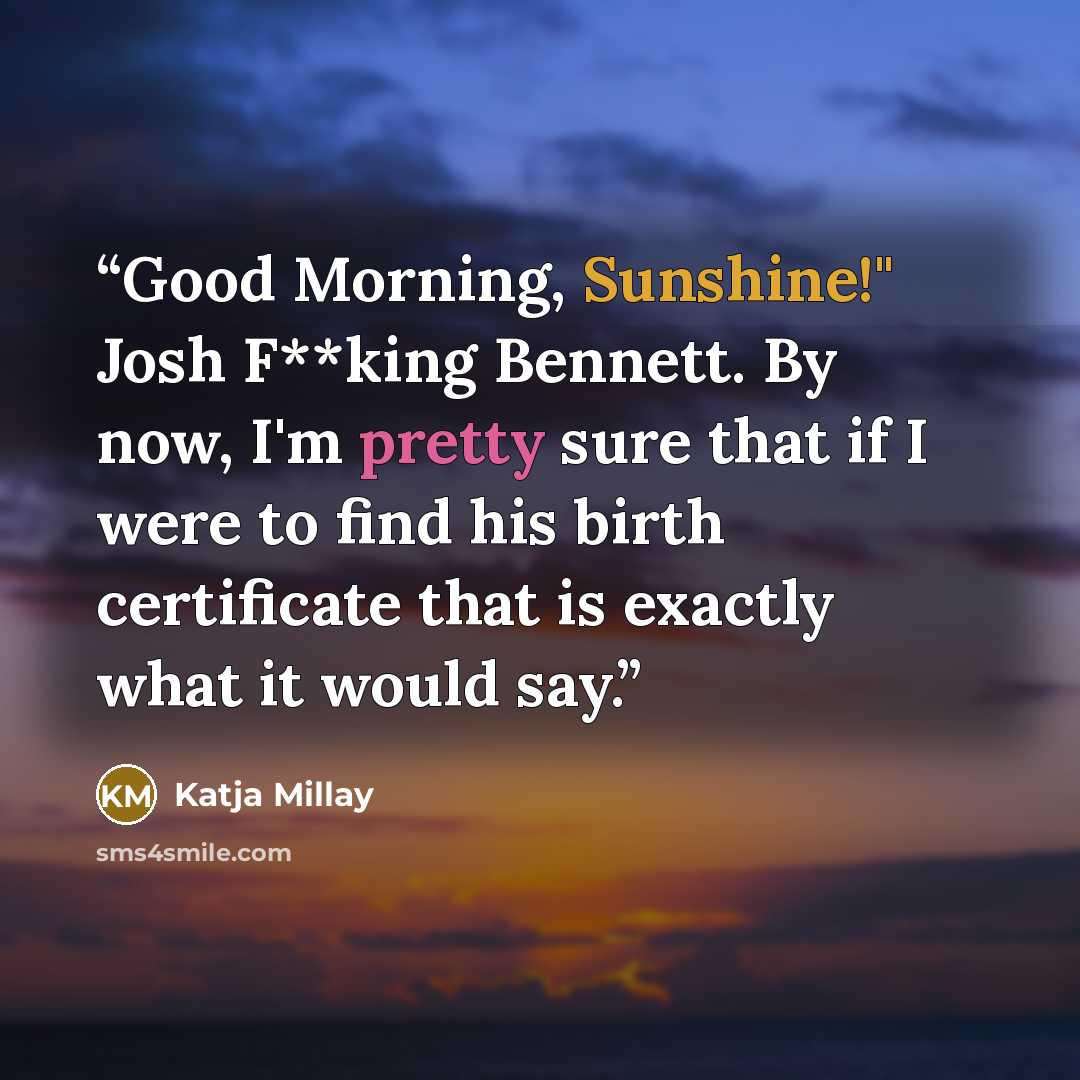 “Good Morning, Sunshine!" Josh F**king Bennett. By now, I'm pretty sure that if I were to find his birth certificate that is exactly what it would say.” quote by Katja Millay