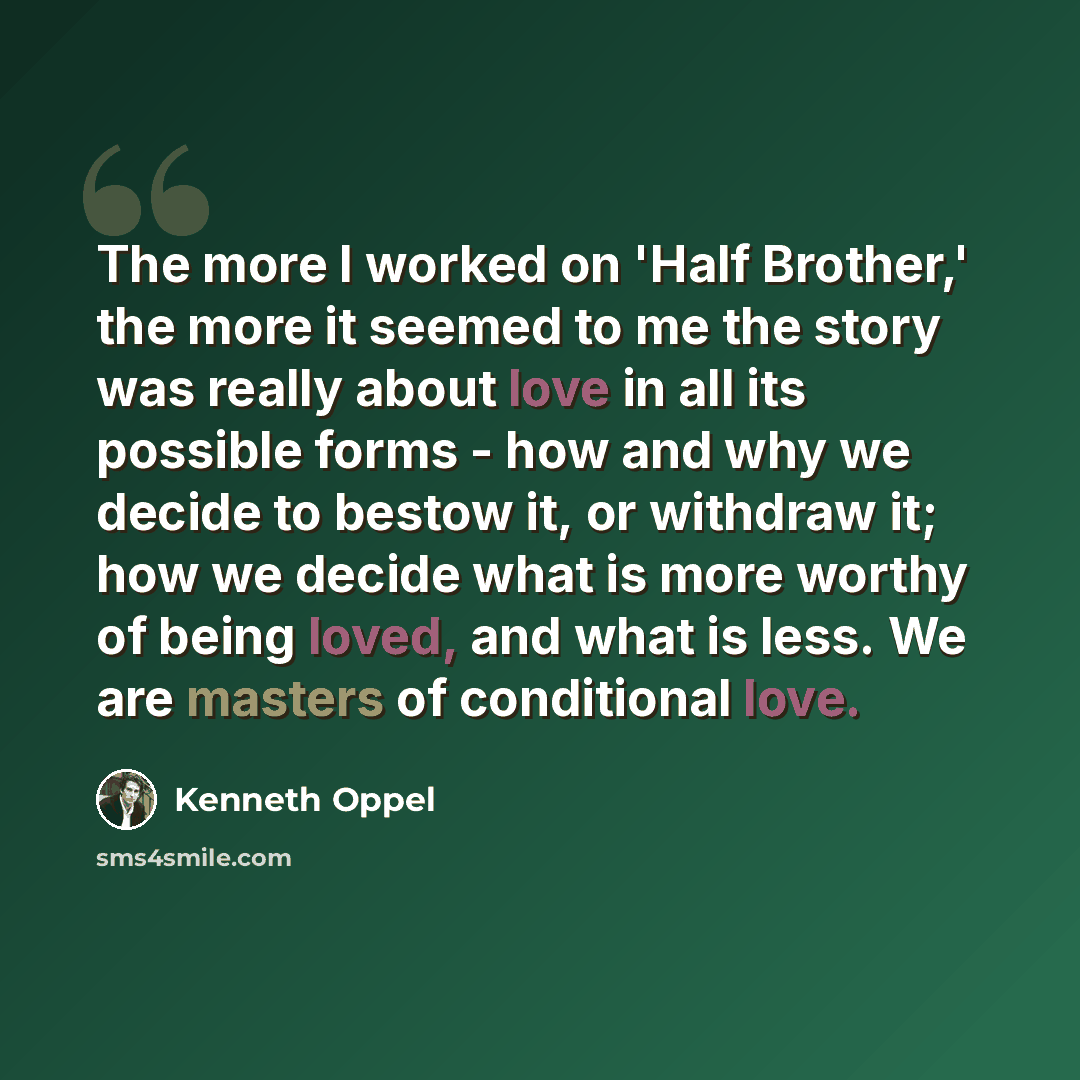 “The more I worked on 'Half Brother,' the more it seemed to me the story was really about love in all its possible forms - how and why we decide to bestow it, or withdraw it; how we decide what is more worthy of being loved, and what is less. We are masters of conditional love.” quote by Kenneth Oppel