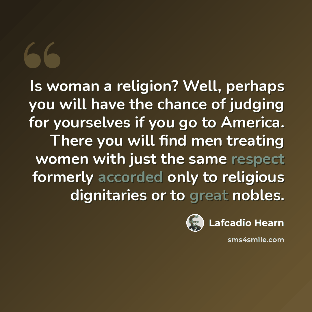 “Is woman a religion? Well, perhaps you will have the chance of judging for yourselves if you go to America. There you will find men treating women with just the same respect formerly accorded only to religious dignitaries or to great nobles.” quote by Lafcadio Hearn
