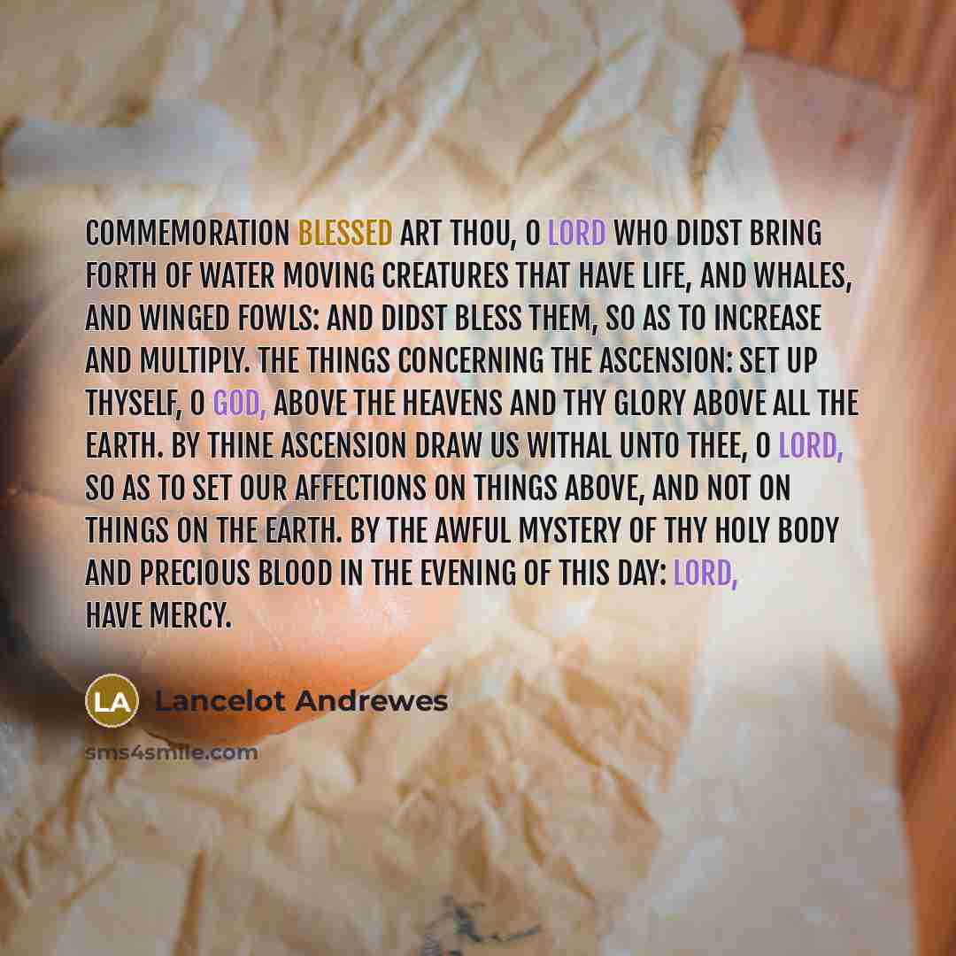 “COMMEMORATION Blessed art Thou, O Lord who didst bring forth of water moving creatures that have life, and whales, and winged fowls: and didst bless them, so as to increase and multiply. The things concerning the Ascension: Set up Thyself, O God, above the heavens and Thy glory above all the…” quote by Lancelot Andrewes